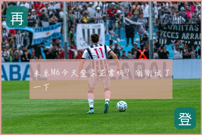 米乐M6今天登录正常吗？刚刚试了一下